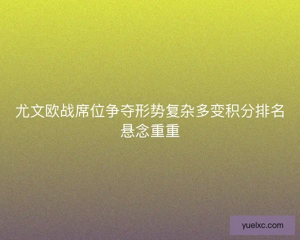 尤文欧战席位争夺形势复杂多变积分排名悬念重重